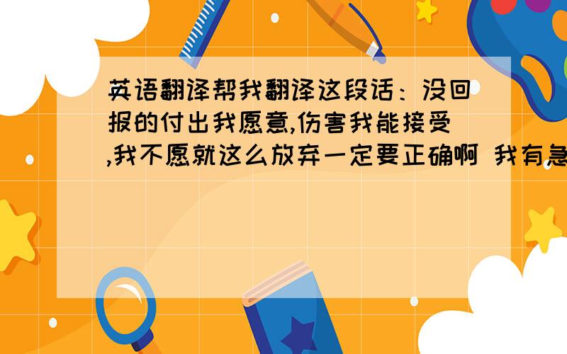 英语翻译帮我翻译这段话：没回报的付出我愿意,伤害我能接受,我不愿就这么放弃一定要正确啊 我有急用的