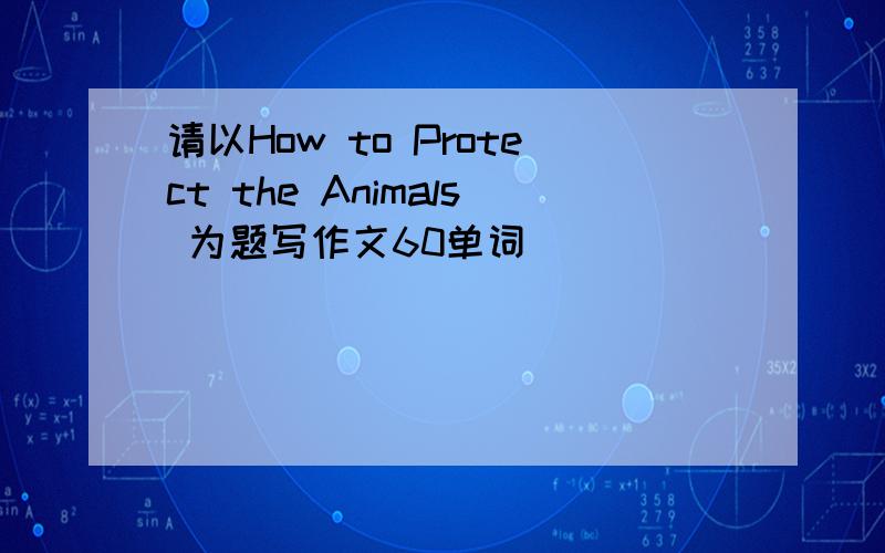 请以How to Protect the Animals 为题写作文60单词