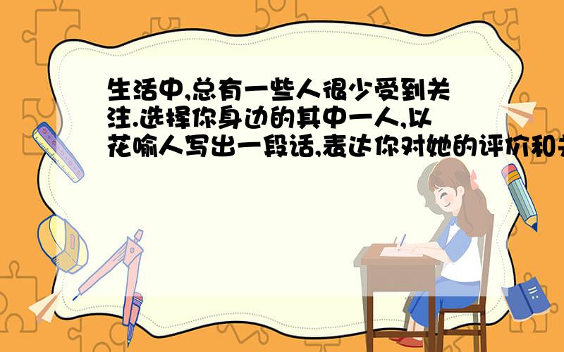 生活中,总有一些人很少受到关注.选择你身边的其中一人,以花喻人写出一段话,表达你对她的评价和关怀?