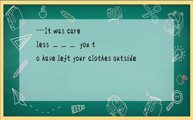 ---It was careless ___ you to have left your clothes outside