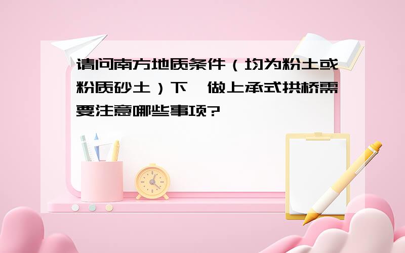 请问南方地质条件（均为粉土或粉质砂土）下,做上承式拱桥需要注意哪些事项?