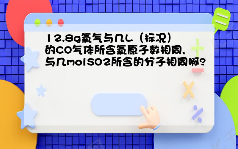 12.8g氧气与几L（标况）的CO气体所含氧原子数相同,与几molSO2所含的分子相同啊?