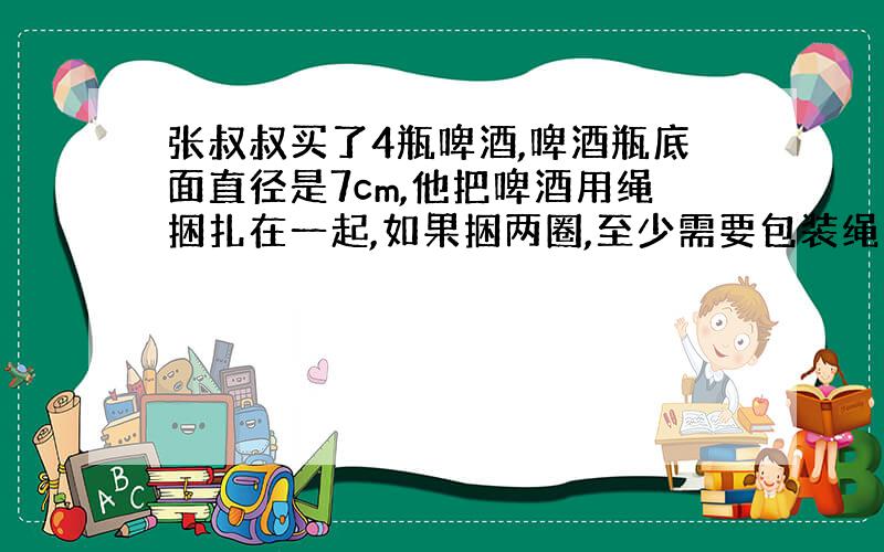 张叔叔买了4瓶啤酒,啤酒瓶底面直径是7cm,他把啤酒用绳捆扎在一起,如果捆两圈,至少需要包装绳多少?算