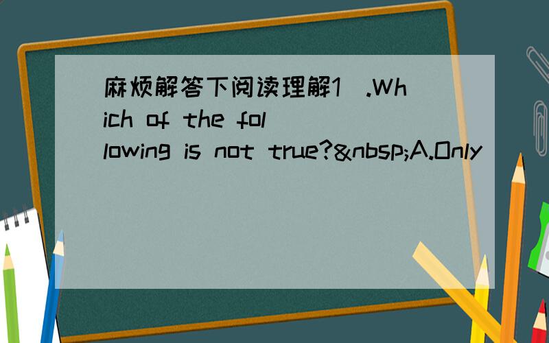 麻烦解答下阅读理解1).Which of the following is not true? A.Only