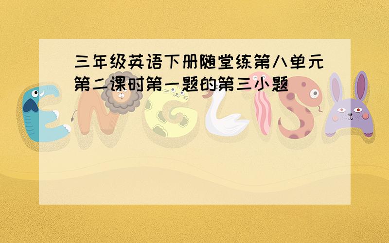 三年级英语下册随堂练第八单元第二课时第一题的第三小题