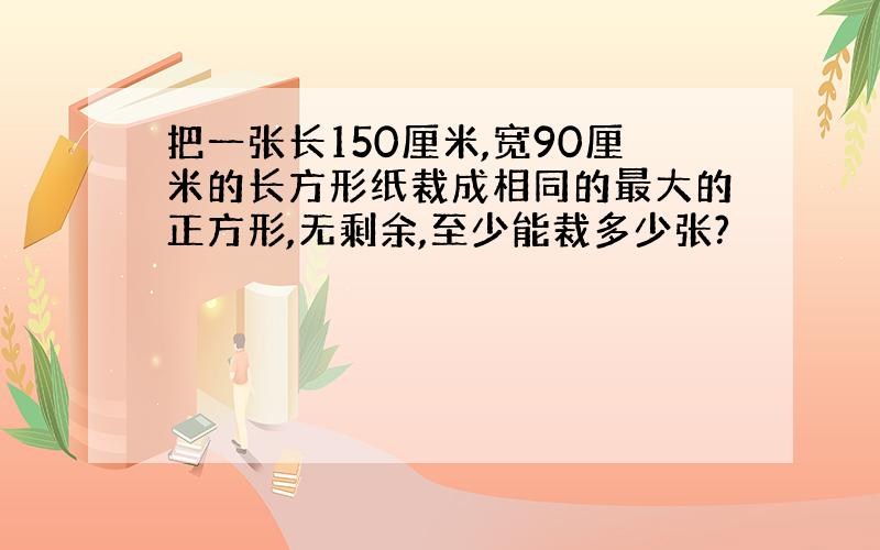 把一张长150厘米,宽90厘米的长方形纸裁成相同的最大的正方形,无剩余,至少能裁多少张?