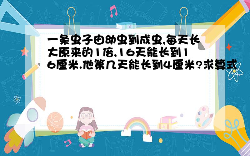 一条虫子由幼虫到成虫,每天长大原来的1倍,16天能长到16厘米.他第几天能长到4厘米?求算式