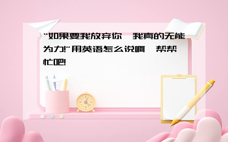 “如果要我放弃你,我真的无能为力!”用英语怎么说啊,帮帮忙吧!