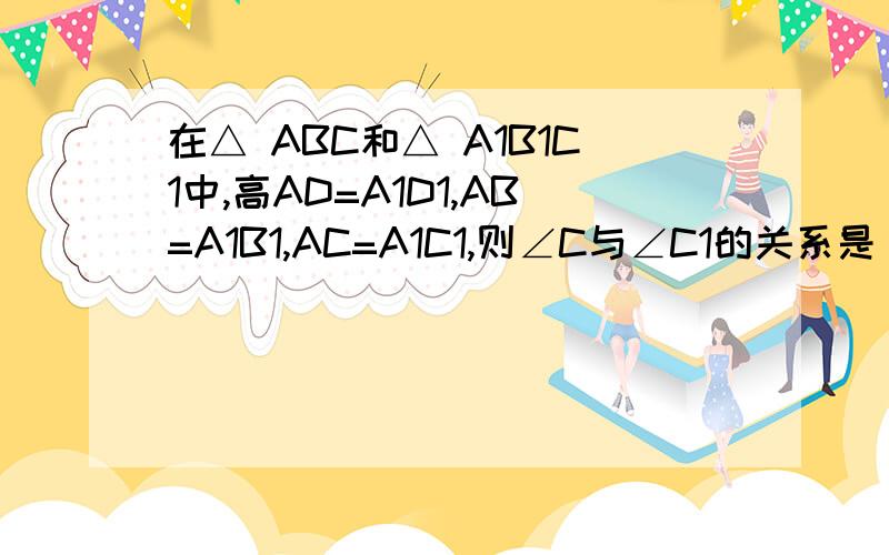 在△ ABC和△ A1B1C1中,高AD=A1D1,AB=A1B1,AC=A1C1,则∠C与∠C1的关系是