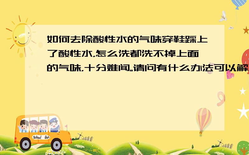 如何去除酸性水的气味穿鞋踩上了酸性水，怎么洗都洗不掉上面的气味，十分难闻。请问有什么办法可以解决这一问题。