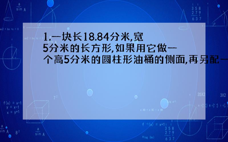 1.一块长18.84分米,宽5分米的长方形,如果用它做一个高5分米的圆柱形油桶的侧面,再另配一个底面,做这样一个油桶至少