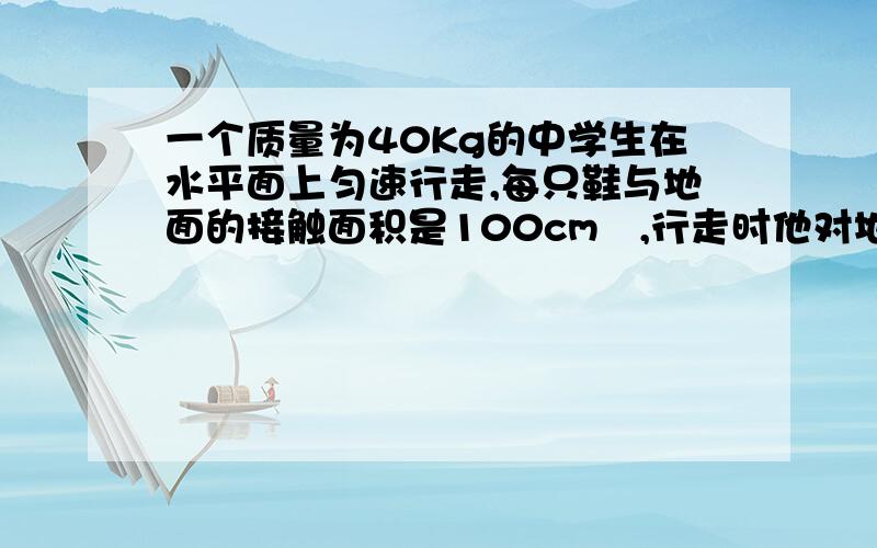 一个质量为40Kg的中学生在水平面上匀速行走,每只鞋与地面的接触面积是100cm²,行走时他对地面的压强