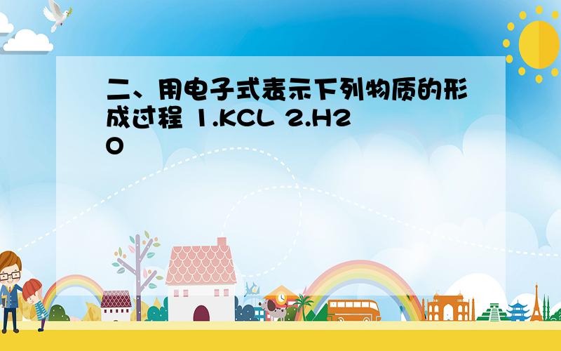 二、用电子式表示下列物质的形成过程 1.KCL 2.H2O