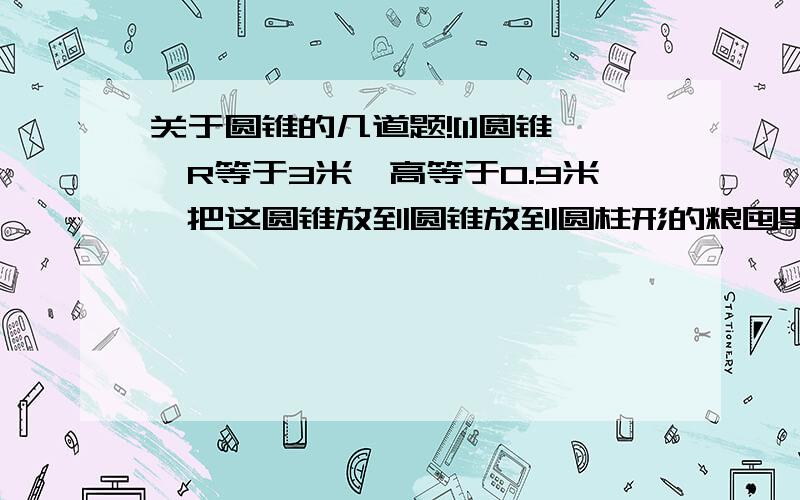 关于圆锥的几道题![1]圆锥,R等于3米,高等于0.9米,把这圆锥放到圆锥放到圆柱形的粮囤里[R等于4米],可以放多高?