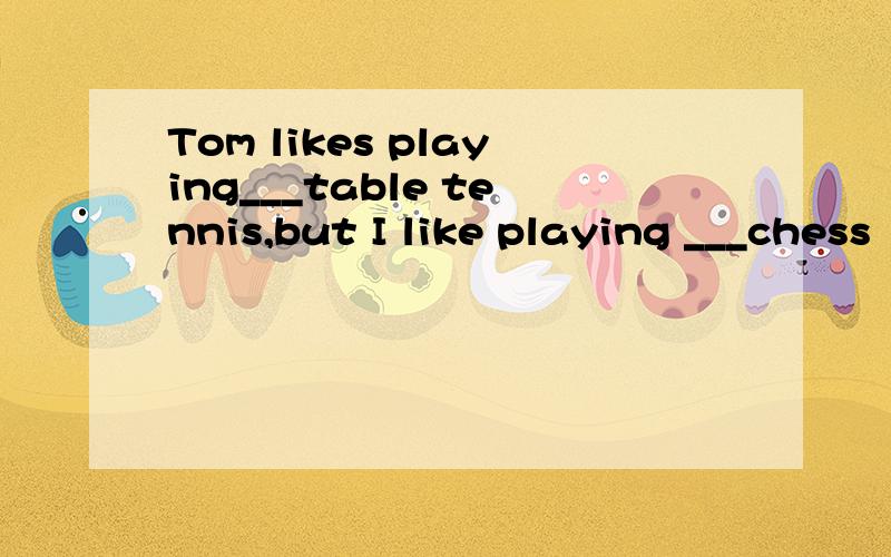 Tom likes playing___table tennis,but I like playing ___chess