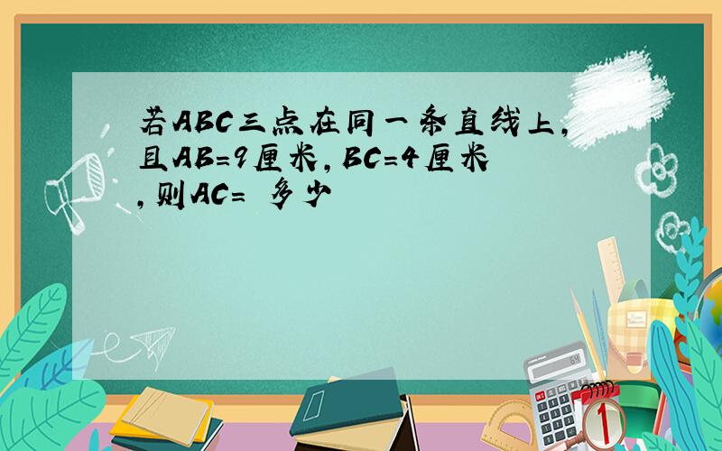 若ABC三点在同一条直线上,且AB=9厘米,BC=4厘米,则AC= 多少