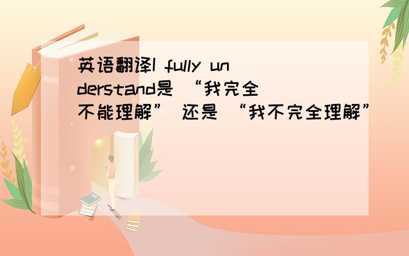 英语翻译I fully understand是 “我完全不能理解” 还是 “我不完全理解”