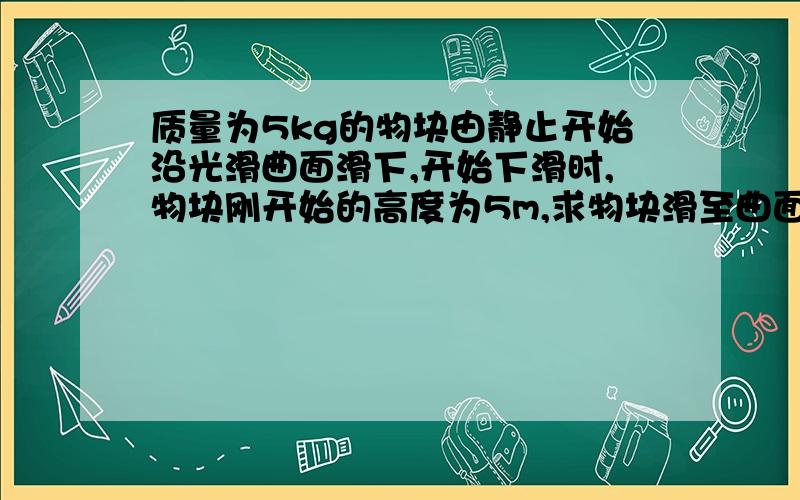 质量为5kg的物块由静止开始沿光滑曲面滑下,开始下滑时,物块刚开始的高度为5m,求物块滑至曲面底端时的