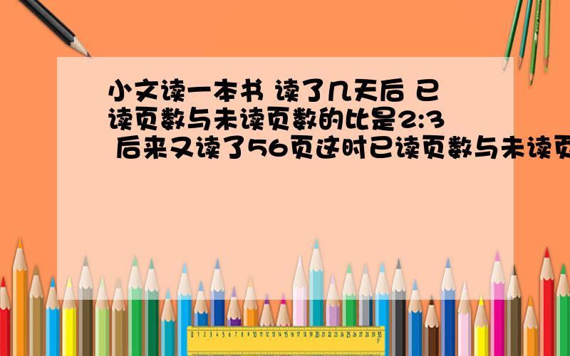 小文读一本书 读了几天后 已读页数与未读页数的比是2:3 后来又读了56页这时已读页数与未读页数的比是5:4 这本书共有