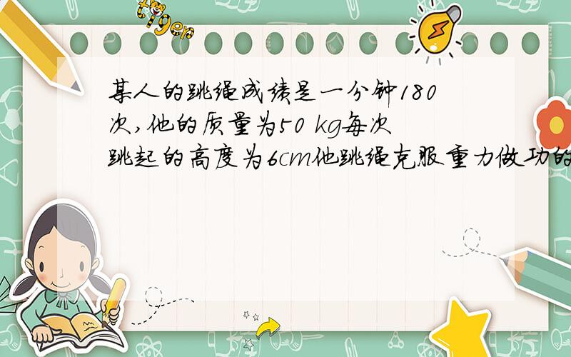 某人的跳绳成绩是一分钟180次,他的质量为50 kg每次跳起的高度为6cm他跳绳克服重力做功的平均约为多少W