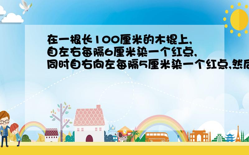 在一根长100厘米的木棍上,自左右每隔6厘米染一个红点,同时自右向左每隔5厘米染一个红点,然后沿红点将木