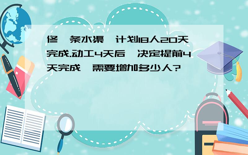 修一条水渠,计划18人20天完成.动工4天后,决定提前4天完成,需要增加多少人?