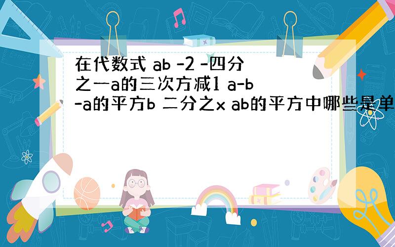 在代数式 ab -2 -四分之一a的三次方减1 a-b -a的平方b 二分之x ab的平方中哪些是单项式?