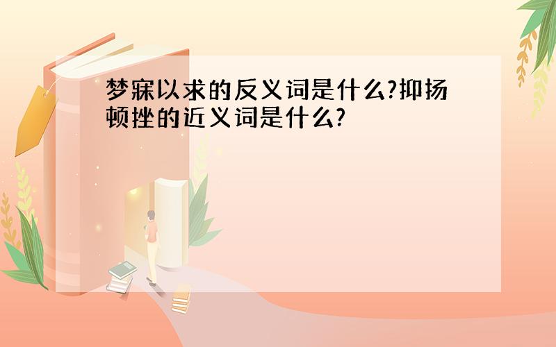 梦寐以求的反义词是什么?抑扬顿挫的近义词是什么?