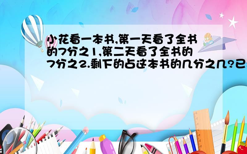 小花看一本书,第一天看了全书的7分之1,第二天看了全书的7分之2.剩下的占这本书的几分之几?已看的比剩下