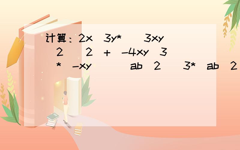 计算：2x^3y*[(3xy^2)^2)+(-4xy^3)*(-xy)] (ab^2)^3*(ab^2)^2