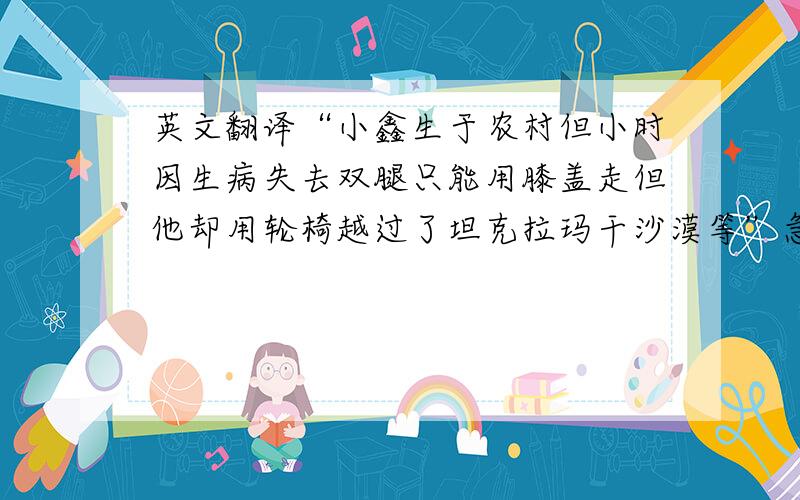 英文翻译“小鑫生于农村但小时因生病失去双腿只能用膝盖走但他却用轮椅越过了坦克拉玛干沙漠等”急需