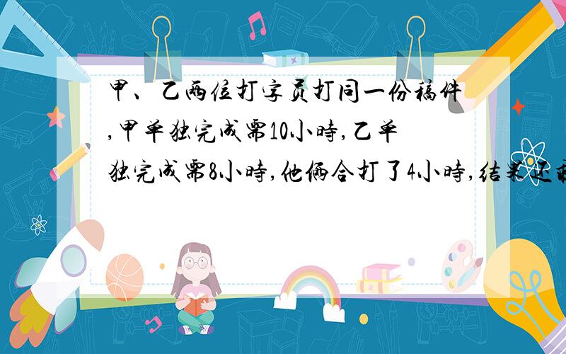 甲、乙两位打字员打同一份稿件,甲单独完成需10小时,乙单独完成需8小时,他俩合打了4小时,结果还剩1000