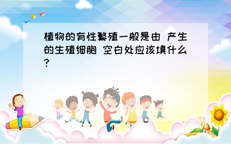 植物的有性繁殖一般是由 产生的生殖细胞 空白处应该填什么?