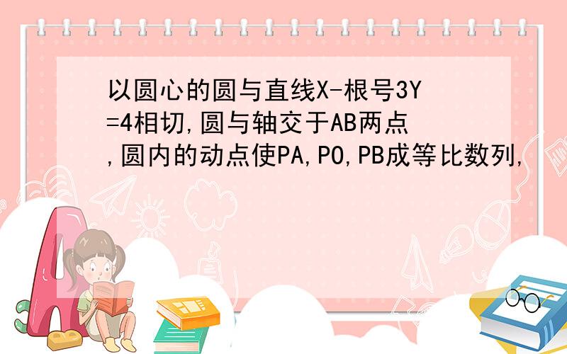 以圆心的圆与直线X-根号3Y=4相切,圆与轴交于AB两点,圆内的动点使PA,PO,PB成等比数列,