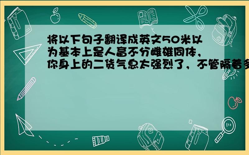 将以下句子翻译成英文50米以为基本上是人畜不分雌雄同体，你身上的二货气息太强烈了，不管隔着多远我都能感受到你这股气息，这