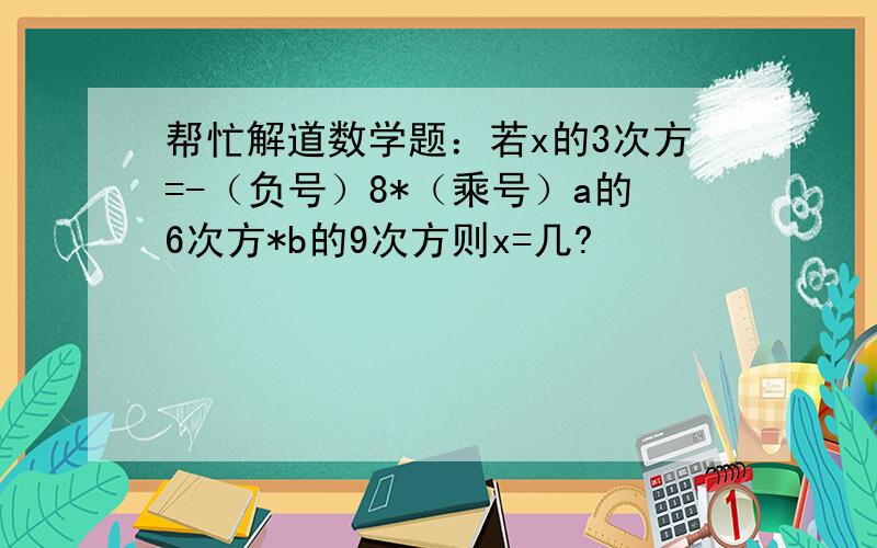 帮忙解道数学题：若x的3次方=-（负号）8*（乘号）a的6次方*b的9次方则x=几?