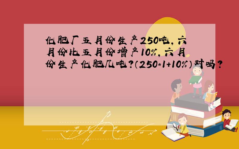 化肥厂五月份生产250吨,六月份比五月份增产10%,六月份生产化肥几吨?（250*1+10%）对吗?