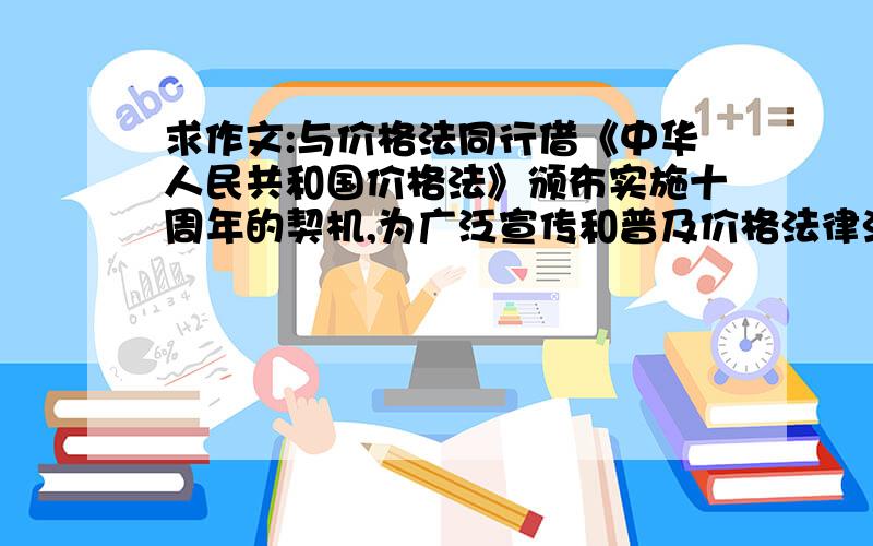 求作文:与价格法同行借《中华人民共和国价格法》颁布实施十周年的契机,为广泛宣传和普及价格法律法规有关知识,厦门市物价局与