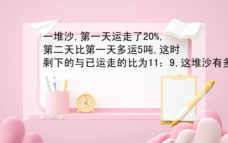 一堆沙,第一天运走了20%,第二天比第一天多运5吨,这时剩下的与已运走的比为11：9,这堆沙有多少吨?