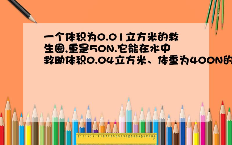 一个体积为0.01立方米的救生圈,重是50N.它能在水中救助体积0.04立方米、体重为400N的人吗?