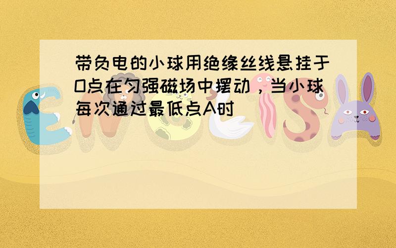 带负电的小球用绝缘丝线悬挂于O点在匀强磁场中摆动，当小球每次通过最低点A时（　　）