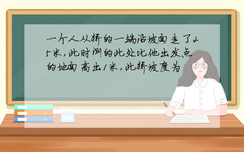 一个人从桥的一端沿坡面走了25米,此时测的此处比他出发点的地面高出1米,此桥坡度为