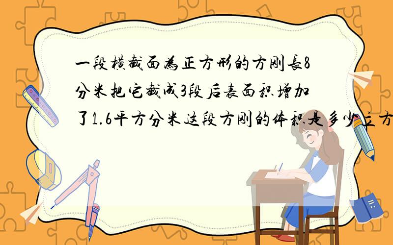 一段横截面为正方形的方刚长8分米把它截成3段后表面积增加了1.6平方分米这段方刚的体积是多少立方分米