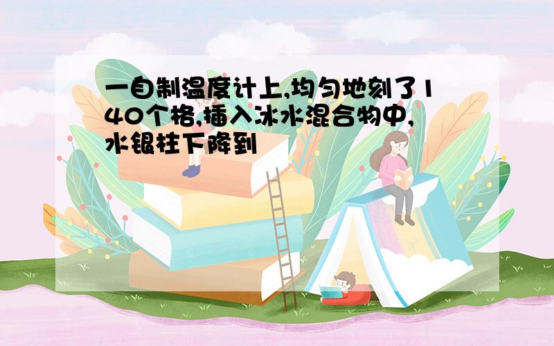 一自制温度计上,均匀地刻了140个格,插入冰水混合物中,水银柱下降到