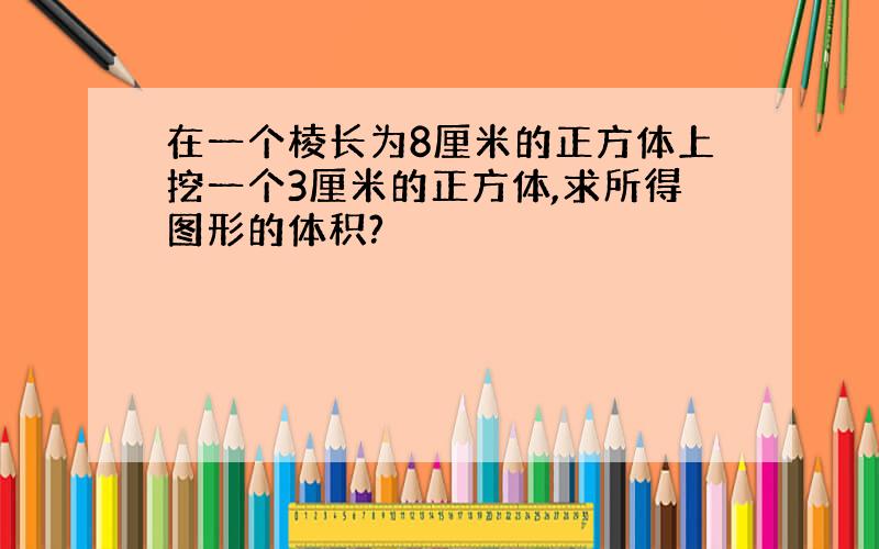 在一个棱长为8厘米的正方体上挖一个3厘米的正方体,求所得图形的体积?