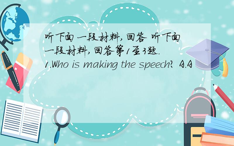 听下面一段材料,回答 听下面一段材料,回答第1至3题. 1.Who is making the speech? A.A