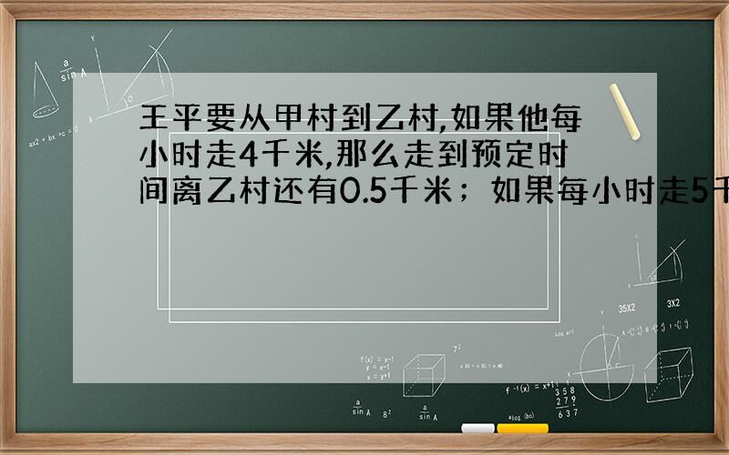 王平要从甲村到乙村,如果他每小时走4千米,那么走到预定时间离乙村还有0.5千米；如果每小时走5千米,