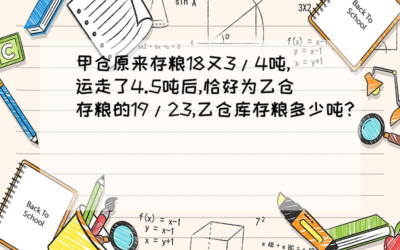 甲仓原来存粮18又3/4吨,运走了4.5吨后,恰好为乙仓存粮的19/23,乙仓库存粮多少吨?