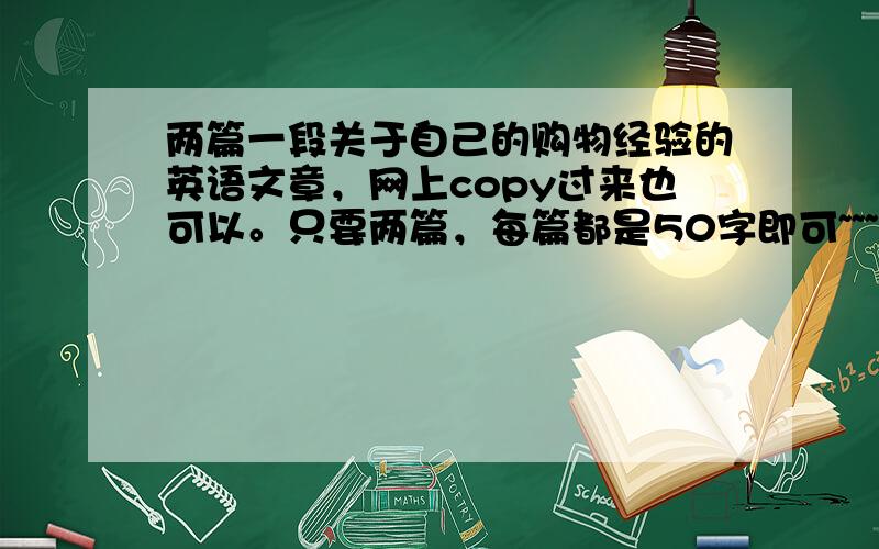 两篇一段关于自己的购物经验的英语文章，网上copy过来也可以。只要两篇，每篇都是50字即可~~~