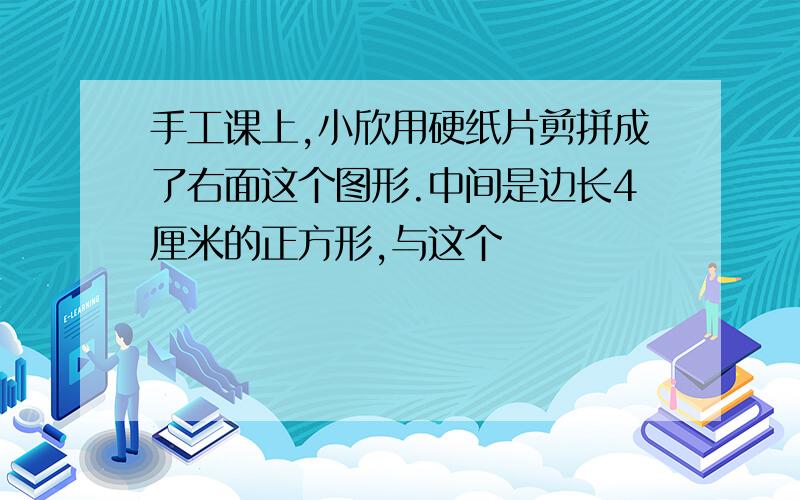 手工课上,小欣用硬纸片剪拼成了右面这个图形.中间是边长4厘米的正方形,与这个